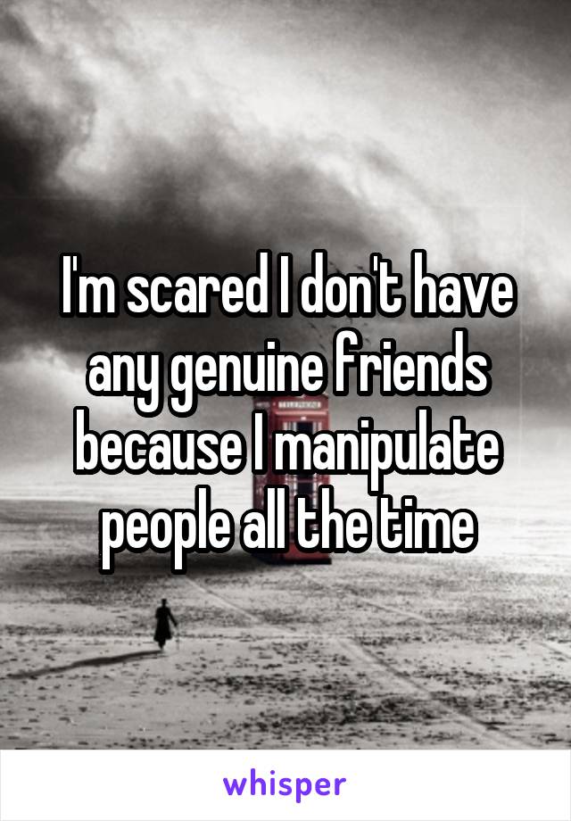 I'm scared I don't have any genuine friends because I manipulate people all the time