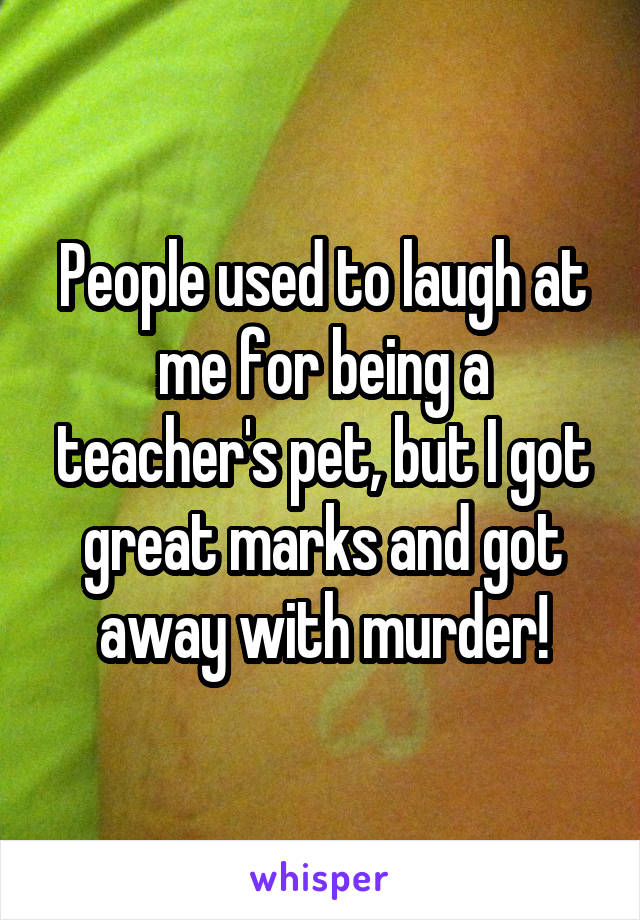 People used to laugh at me for being a teacher's pet, but I got great marks and got away with murder!