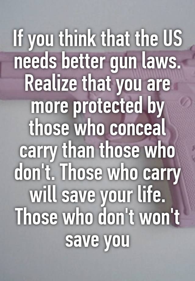 If you think that the US needs better gun laws. Realize that you are more protected by those who conceal carry than those who don't. Those who carry will save your life. Those who don't won't save you