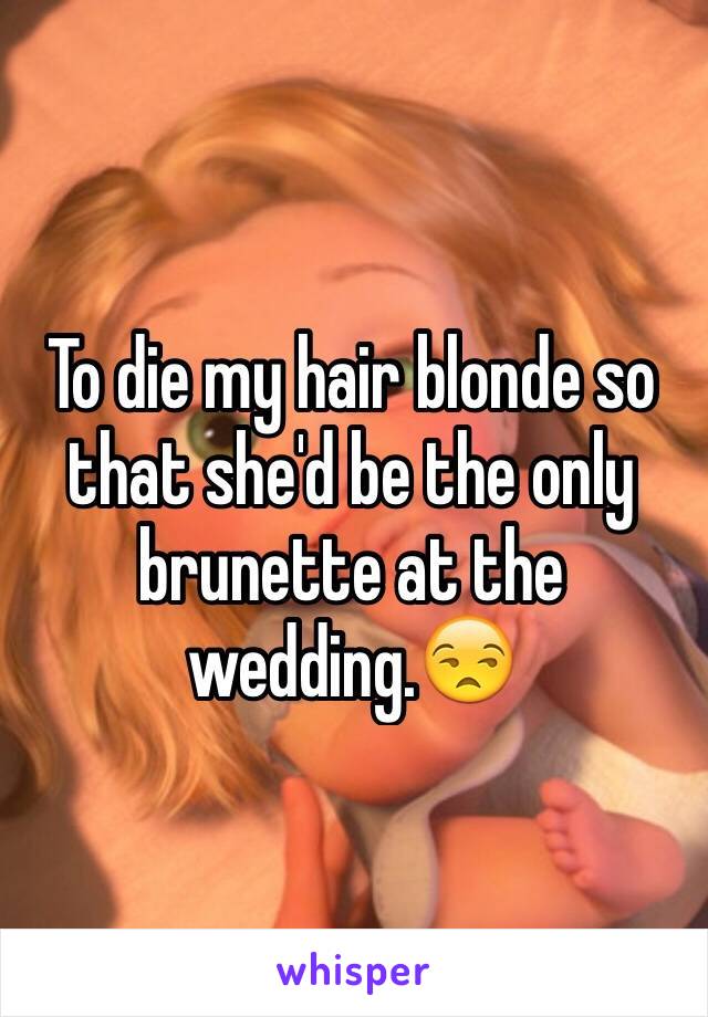 To die my hair blonde so that she'd be the only brunette at the wedding.😒