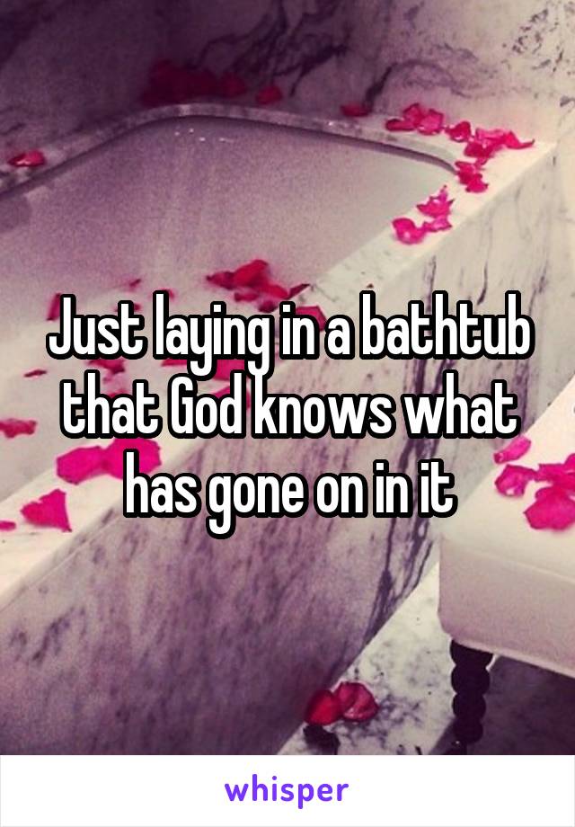 Just laying in a bathtub that God knows what has gone on in it