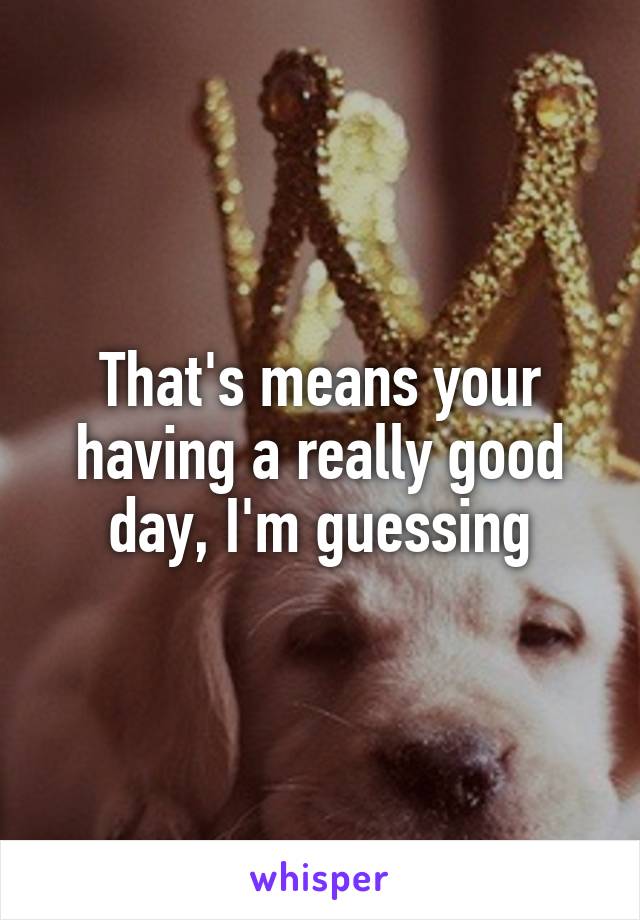 That's means your having a really good day, I'm guessing