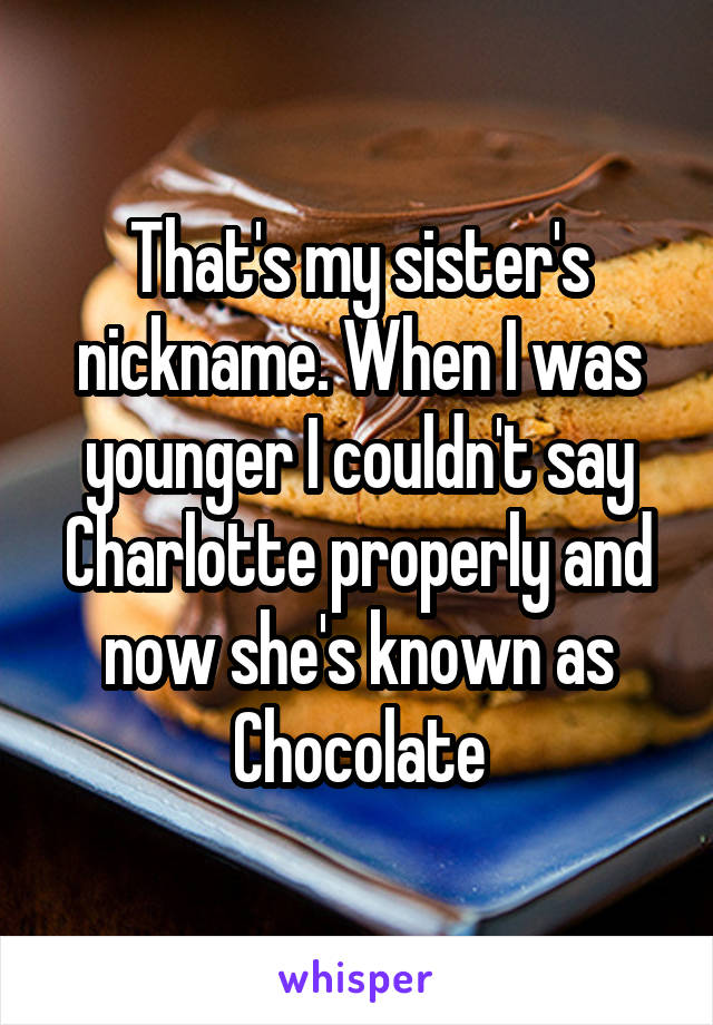 That's my sister's nickname. When I was younger I couldn't say Charlotte properly and now she's known as Chocolate