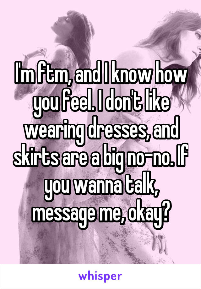 I'm ftm, and I know how you feel. I don't like wearing dresses, and skirts are a big no-no. If you wanna talk, message me, okay?