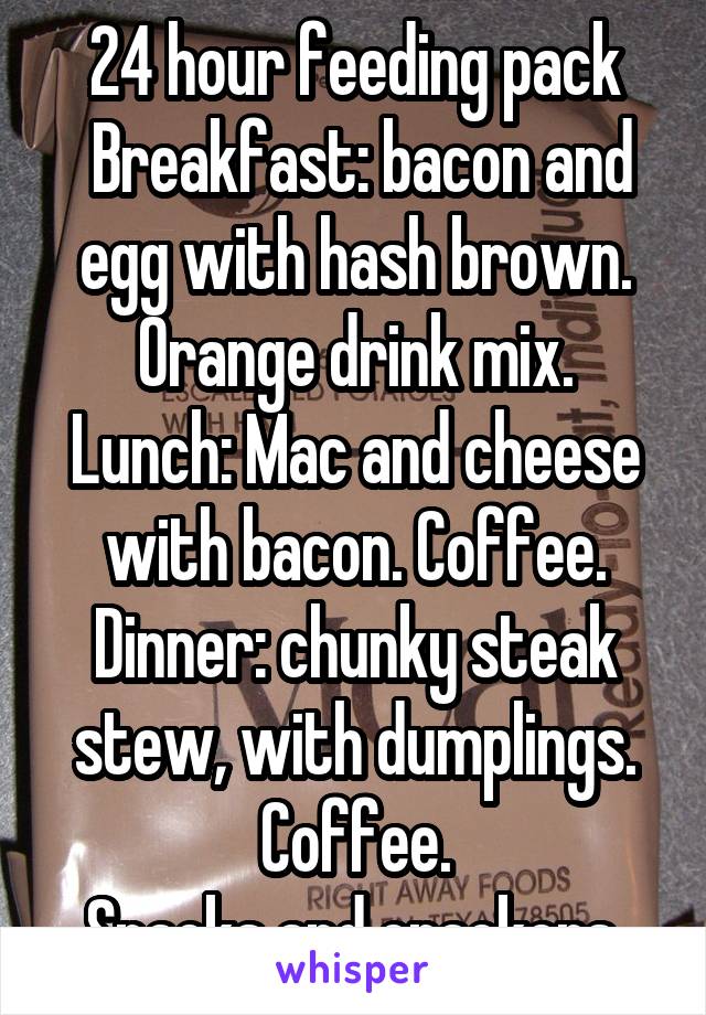 24 hour feeding pack
 Breakfast: bacon and egg with hash brown.
Orange drink mix.
Lunch: Mac and cheese with bacon. Coffee.
Dinner: chunky steak stew, with dumplings. Coffee.
Snacks and crackers.
