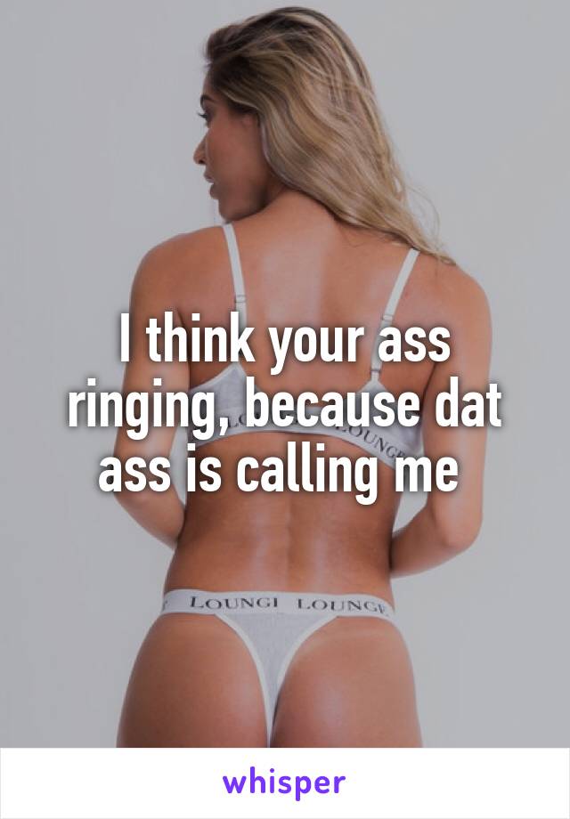 I think your ass ringing, because dat ass is calling me 