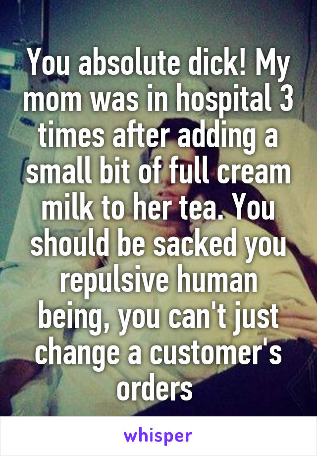 You absolute dick! My mom was in hospital 3 times after adding a small bit of full cream milk to her tea. You should be sacked you repulsive human being, you can't just change a customer's orders 