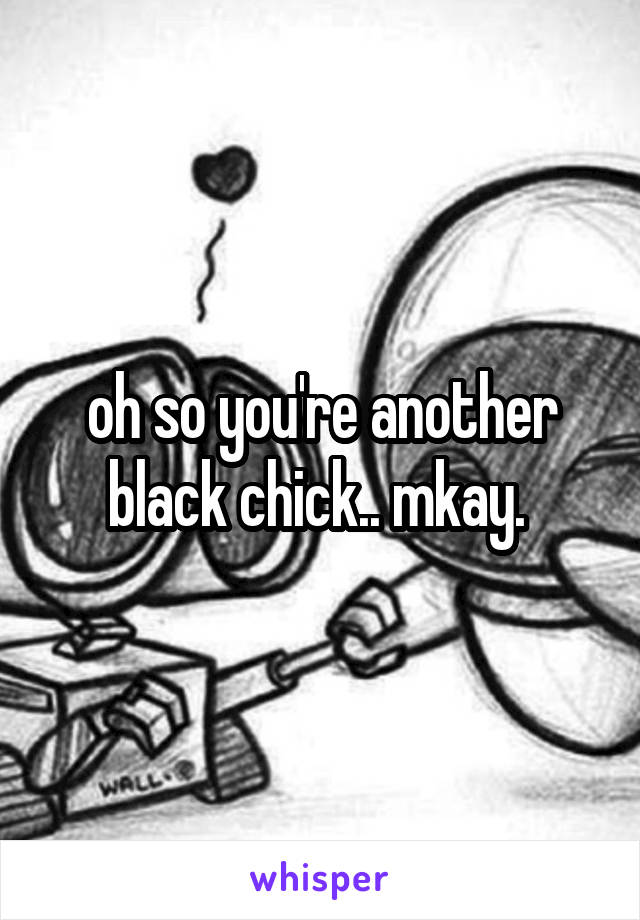 oh so you're another black chick.. mkay. 