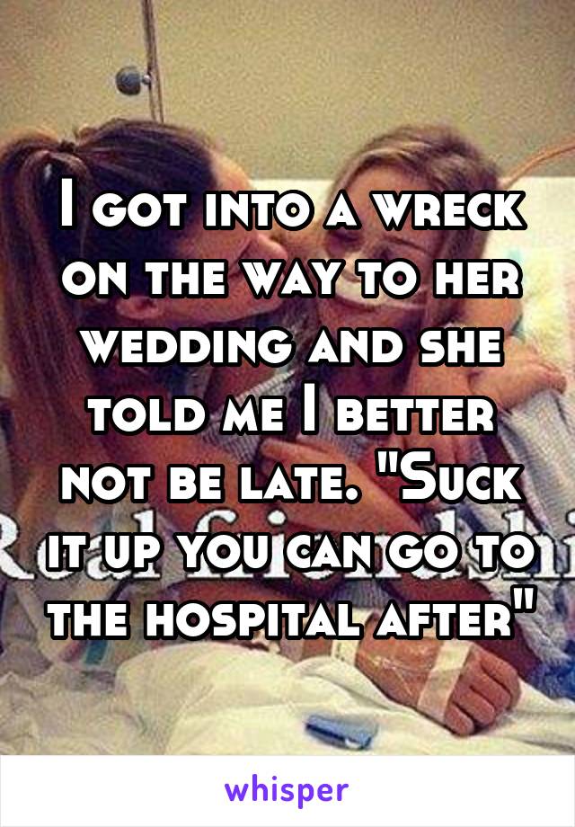 I got into a wreck on the way to her wedding and she told me I better not be late. "Suck it up you can go to the hospital after"