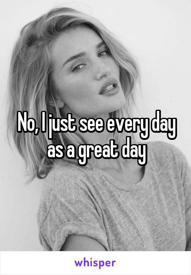 No, I just see every day as a great day