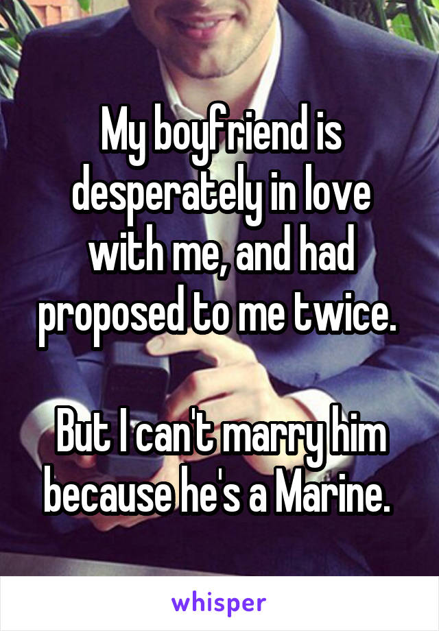 My boyfriend is desperately in love with me, and had proposed to me twice. 

But I can't marry him because he's a Marine. 