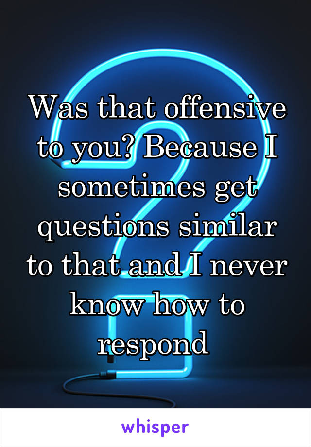 Was that offensive to you? Because I sometimes get questions similar to that and I never know how to respond 