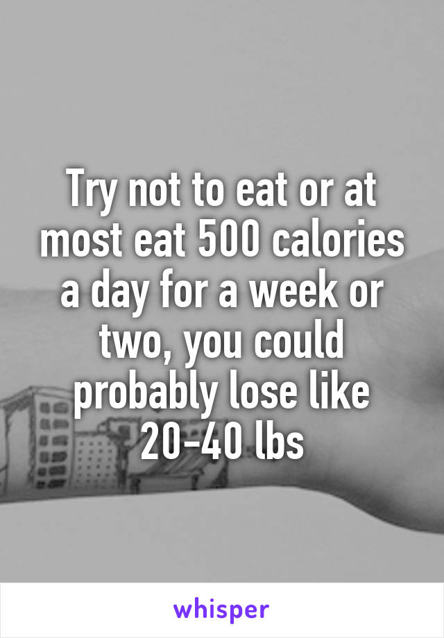 Try not to eat or at most eat 500 calories a day for a week or two, you could probably lose like 20-40 lbs