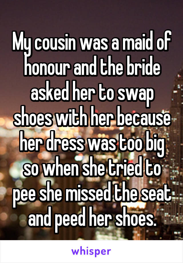 My cousin was a maid of honour and the bride asked her to swap shoes with her because her dress was too big so when she tried to pee she missed the seat and peed her shoes.