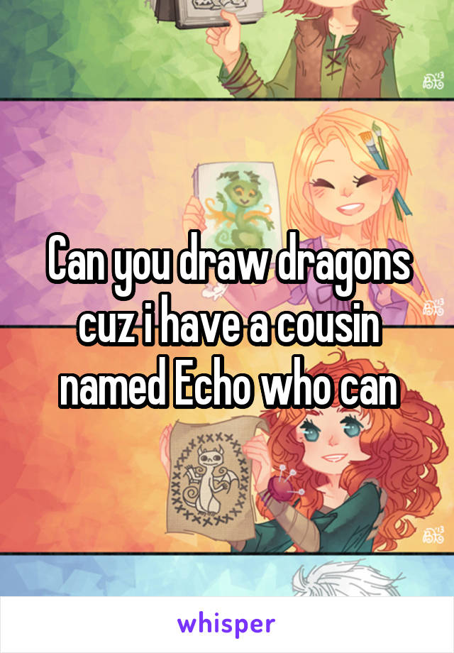 Can you draw dragons cuz i have a cousin named Echo who can