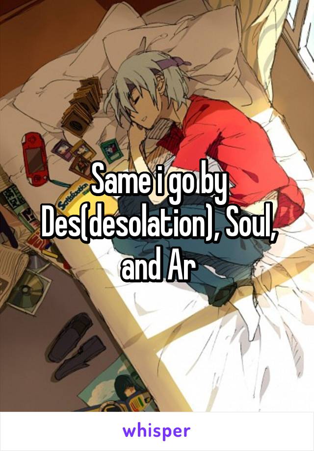 Same i go by Des(desolation), Soul, and Ar