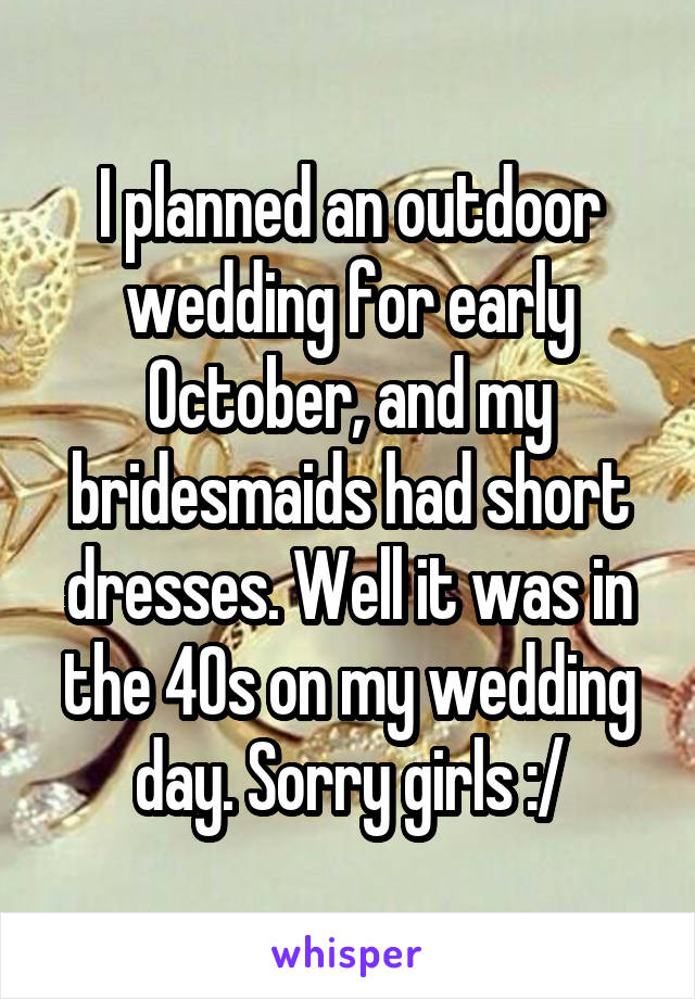 I planned an outdoor wedding for early October, and my bridesmaids had short dresses. Well it was in the 40s on my wedding day. Sorry girls :/