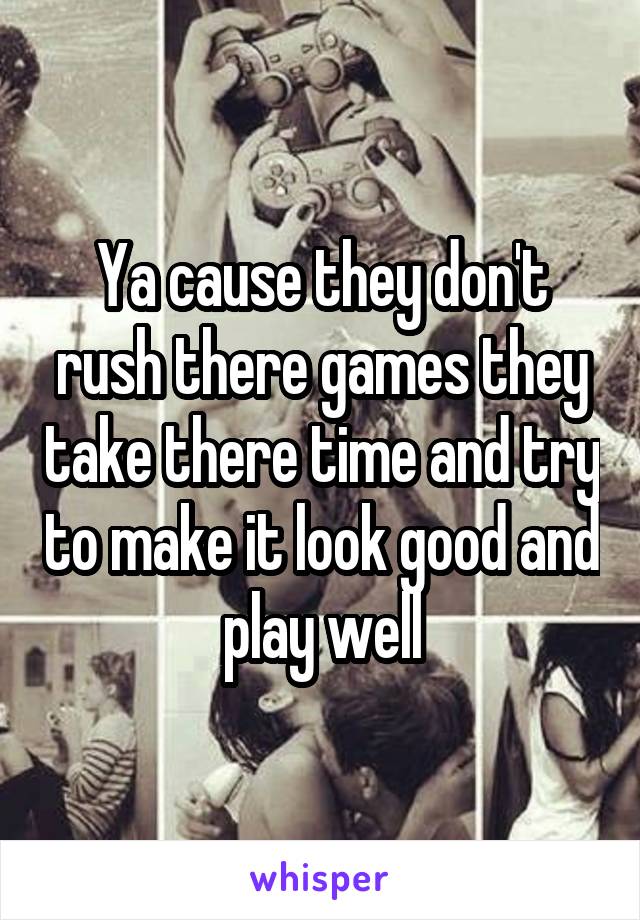 Ya cause they don't rush there games they take there time and try to make it look good and play well