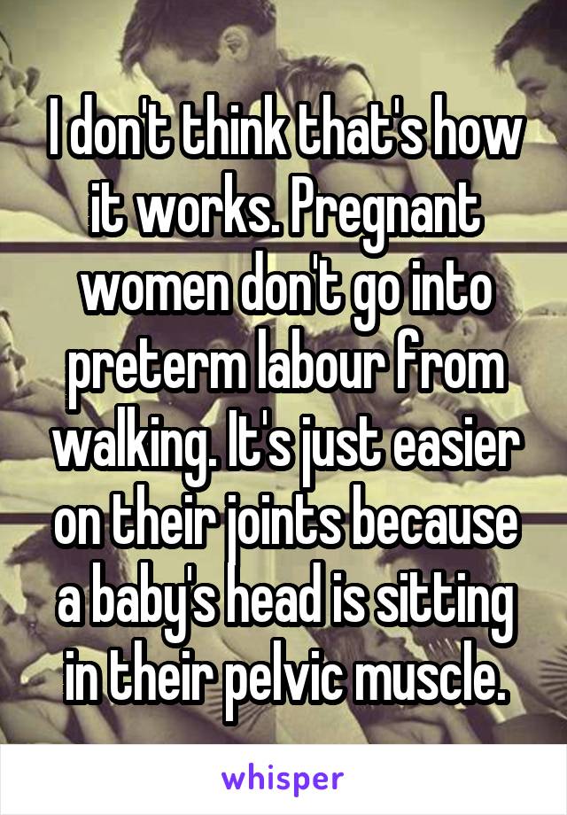 I don't think that's how it works. Pregnant women don't go into preterm labour from walking. It's just easier on their joints because a baby's head is sitting in their pelvic muscle.