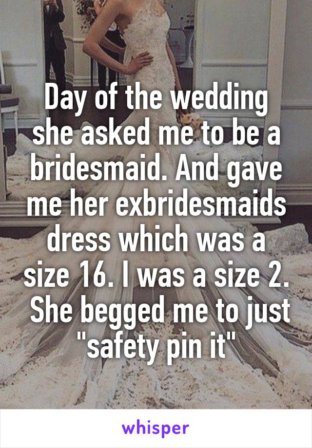 Day of the wedding she asked me to be a bridesmaid. And gave me her exbridesmaids dress which was a size 16. I was a size 2.  She begged me to just "safety pin it"