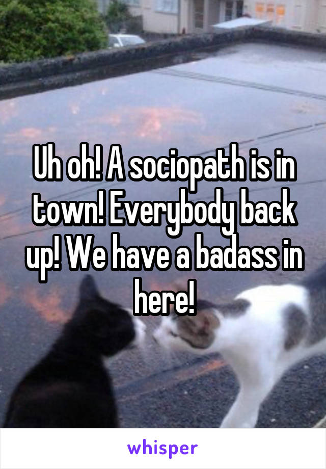 Uh oh! A sociopath is in town! Everybody back up! We have a badass in here!