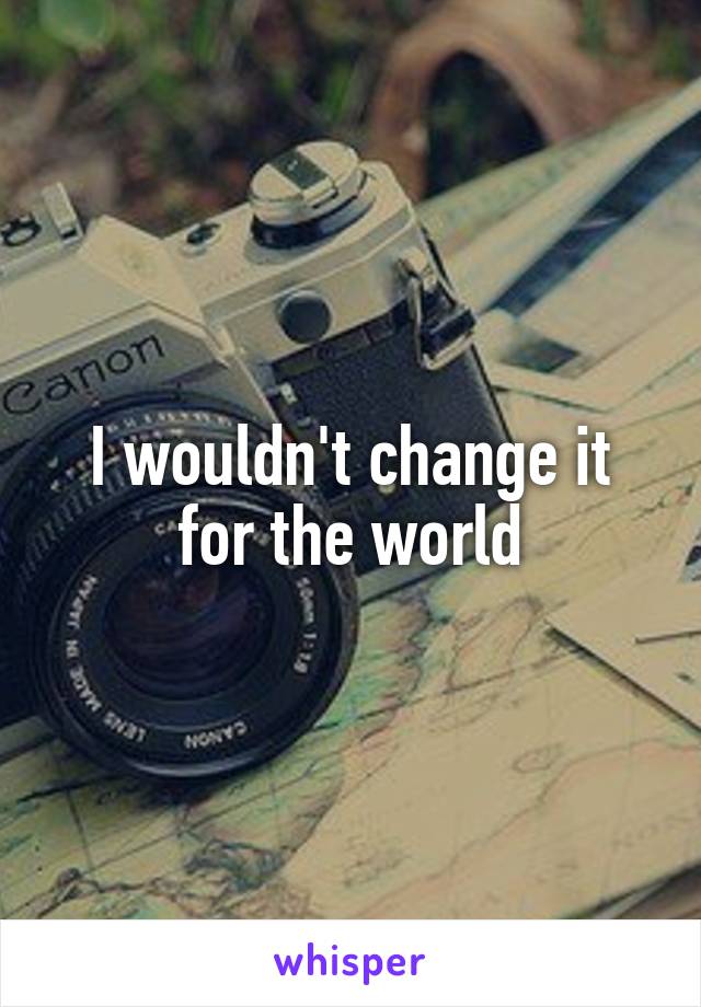 I wouldn't change it for the world
