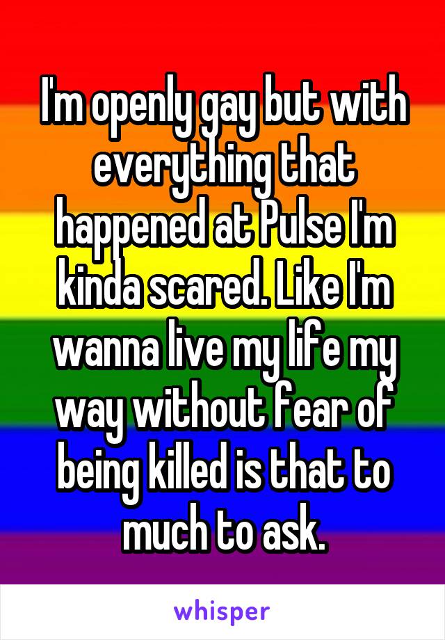 I'm openly gay but with everything that happened at Pulse I'm kinda scared. Like I'm wanna live my life my way without fear of being killed is that to much to ask.