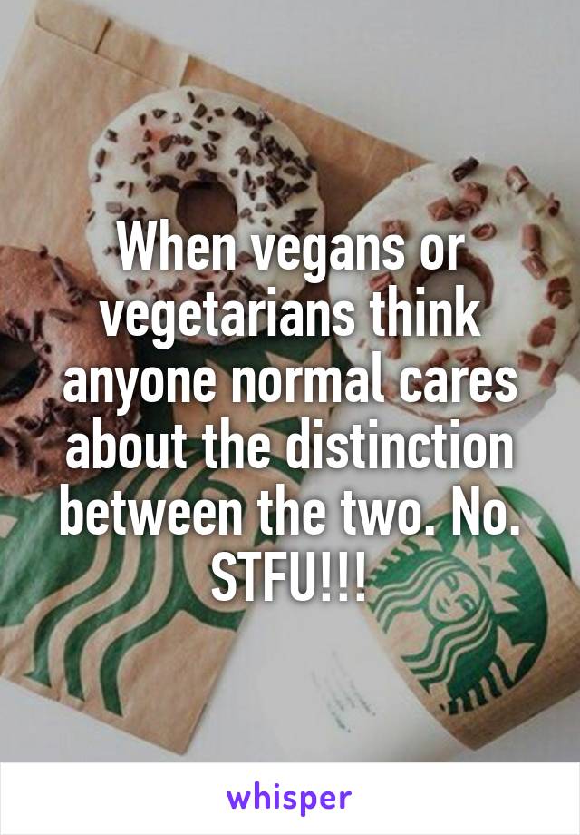 When vegans or vegetarians think anyone normal cares about the distinction between the two. No. STFU!!!