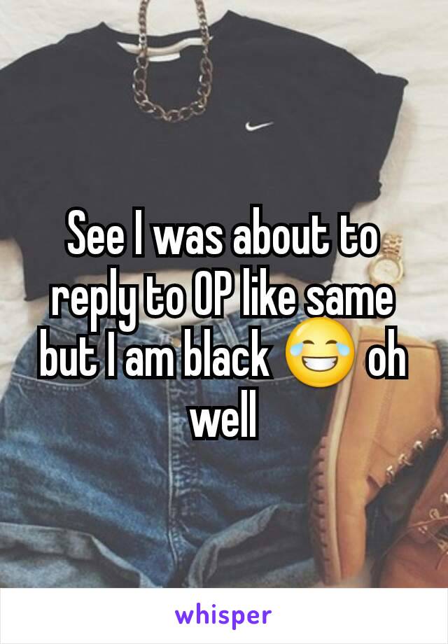 See I was about to reply to OP like same but I am black 😂 oh well