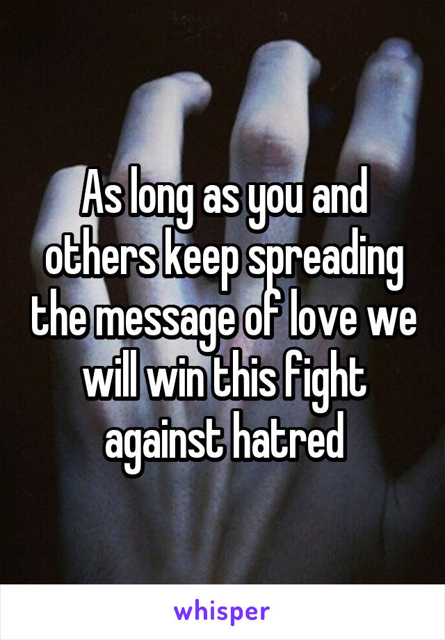 As long as you and others keep spreading the message of love we will win this fight against hatred