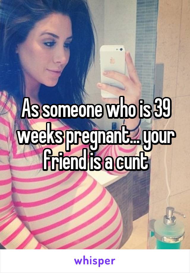 As someone who is 39 weeks pregnant... your friend is a cunt