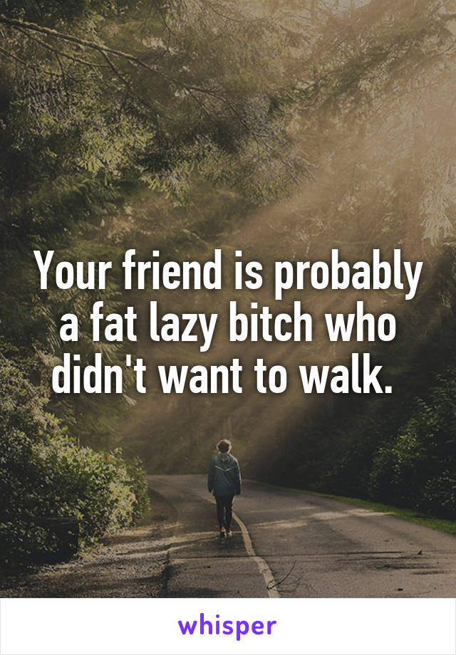 Your friend is probably a fat lazy bitch who didn't want to walk. 