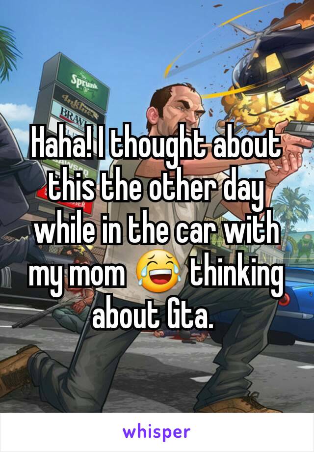 Haha! I thought about this the other day while in the car with my mom 😂 thinking about Gta. 