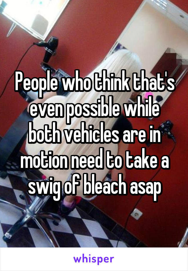 People who think that's even possible while both vehicles are in motion need to take a swig of bleach asap