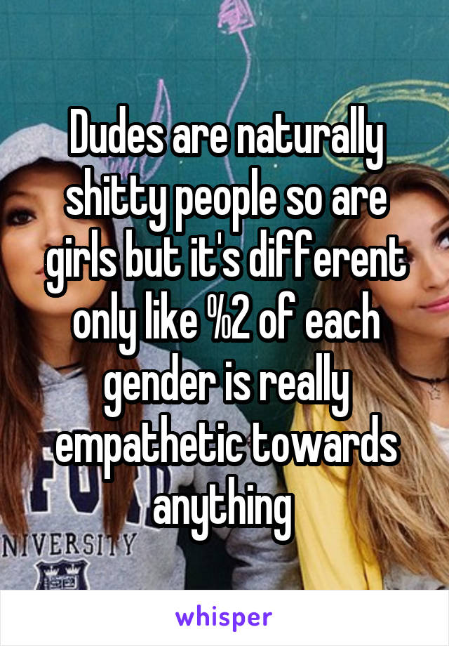 Dudes are naturally shitty people so are girls but it's different only like %2 of each gender is really empathetic towards anything 