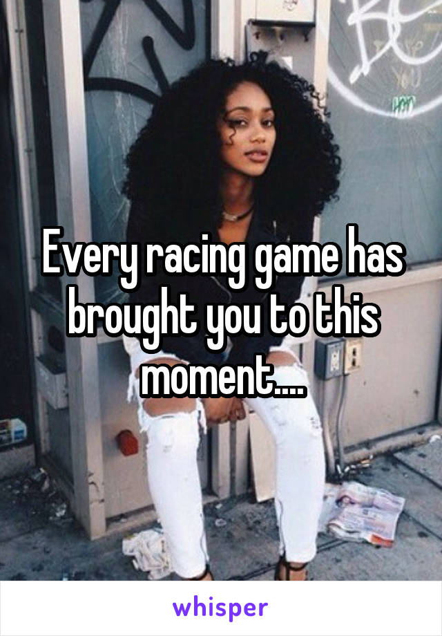 Every racing game has brought you to this moment....