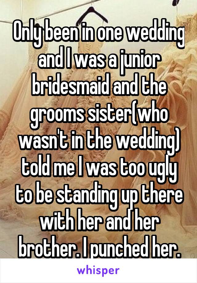 Only been in one wedding and I was a junior bridesmaid and the grooms sister(who wasn't in the wedding) told me I was too ugly to be standing up there with her and her brother. I punched her.