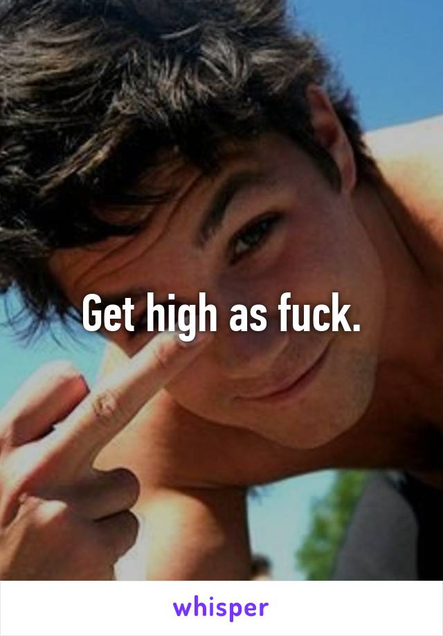 Get high as fuck.