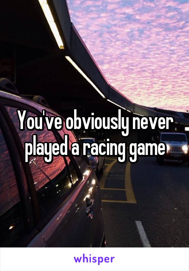 You've obviously never played a racing game