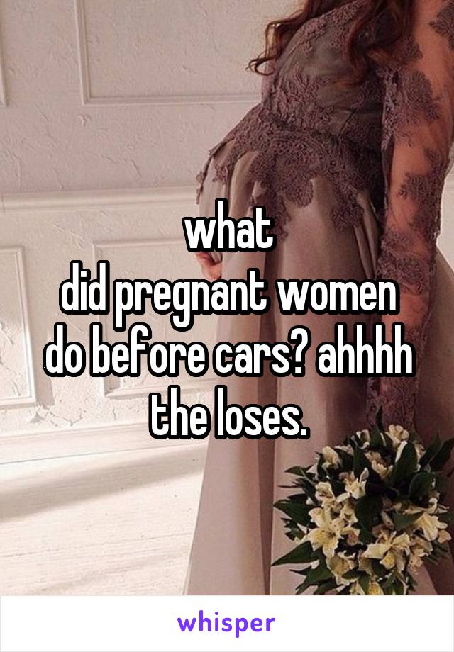 what
did pregnant women do before cars? ahhhh the loses.