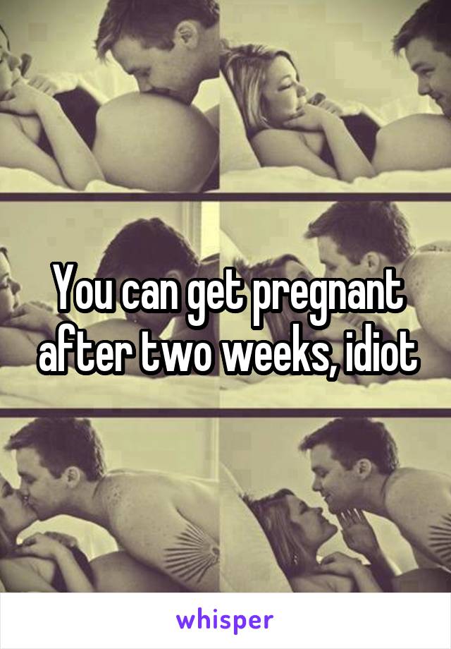 You can get pregnant after two weeks, idiot