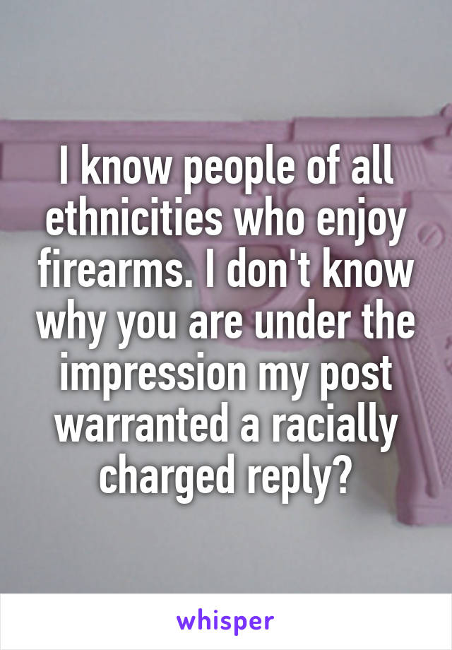 I know people of all ethnicities who enjoy firearms. I don't know why you are under the impression my post warranted a racially charged reply?