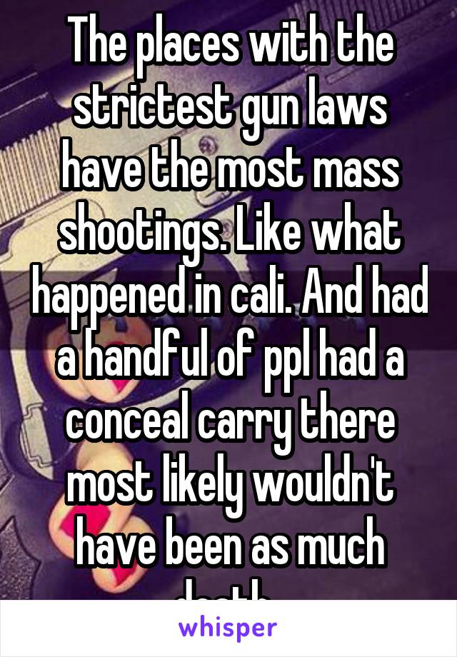 The places with the strictest gun laws have the most mass shootings. Like what happened in cali. And had a handful of ppl had a conceal carry there most likely wouldn't have been as much death. 