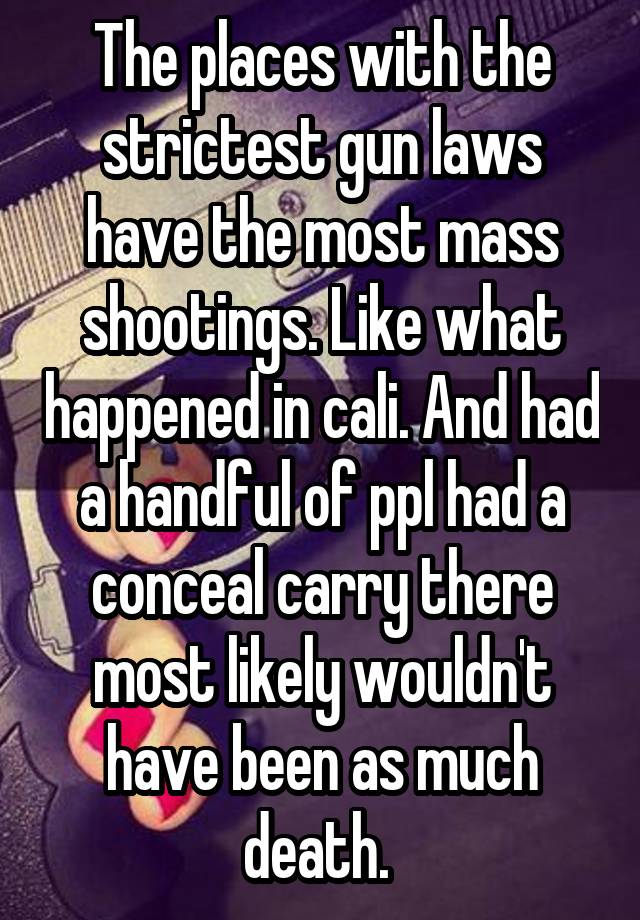 The places with the strictest gun laws have the most mass shootings. Like what happened in cali. And had a handful of ppl had a conceal carry there most likely wouldn't have been as much death. 