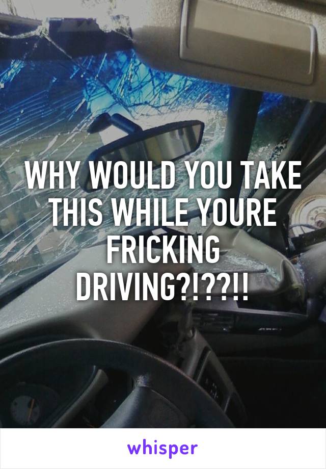 WHY WOULD YOU TAKE THIS WHILE YOURE FRICKING DRIVING?!??!!