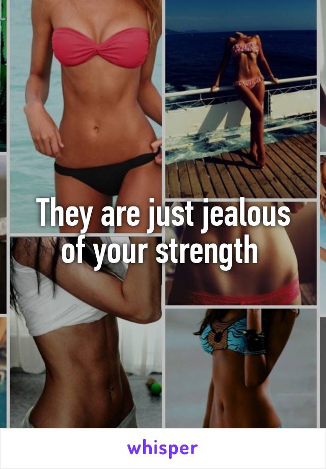 They are just jealous of your strength 