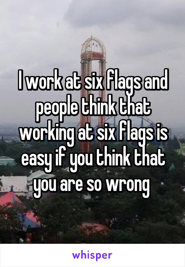 I work at six flags and people think that working at six flags is easy if you think that you are so wrong 