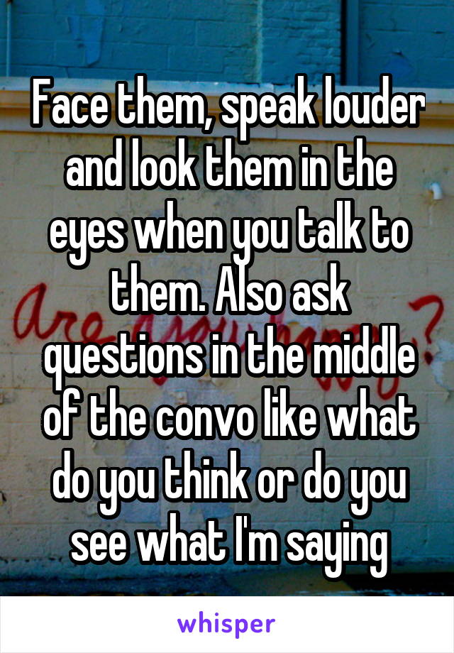Face them, speak louder and look them in the eyes when you talk to them. Also ask questions in the middle of the convo like what do you think or do you see what I'm saying