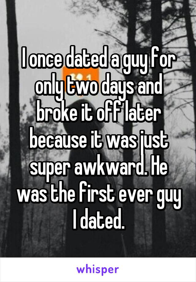 I once dated a guy for only two days and broke it off later because it was just super awkward. He was the first ever guy I dated.