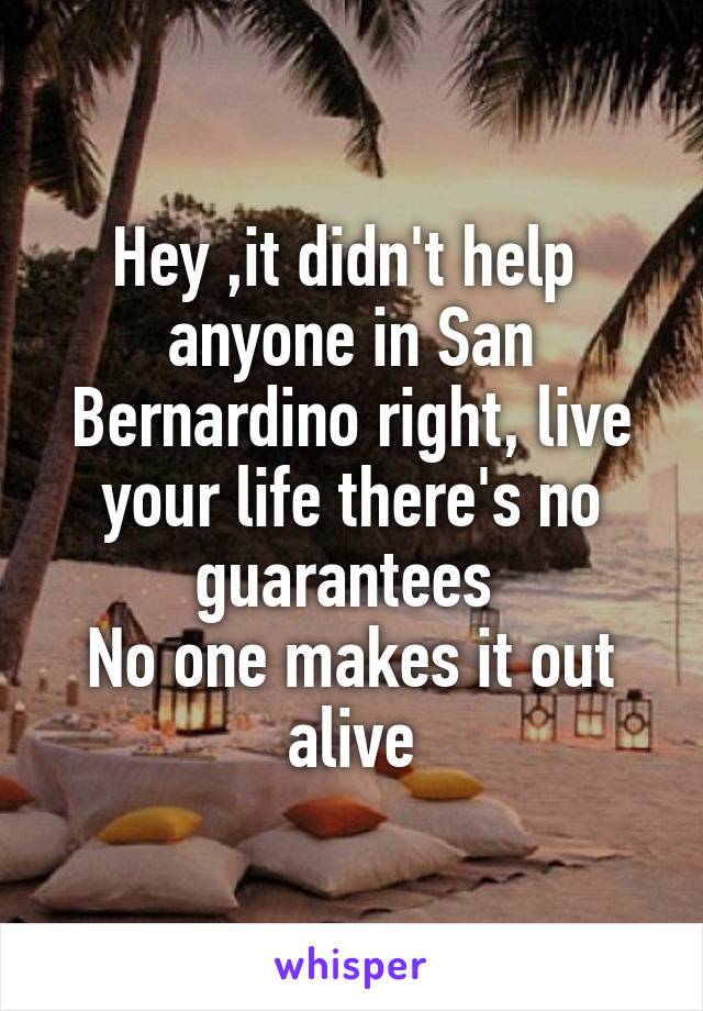 Hey ,it didn't help  anyone in San Bernardino right, live your life there's no guarantees 
No one makes it out alive